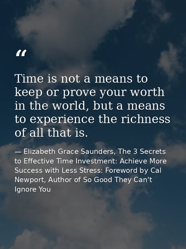 Time is not a means to keep or prove your worth in the world, but a means to experience the richness of all that is. — Elizabeth Grace Saunders, The 3 Secrets to Effective Time Investment: Achieve More Success with Less Stress: Foreword by Cal Newport, Author of So Good They Can't Ignore You
