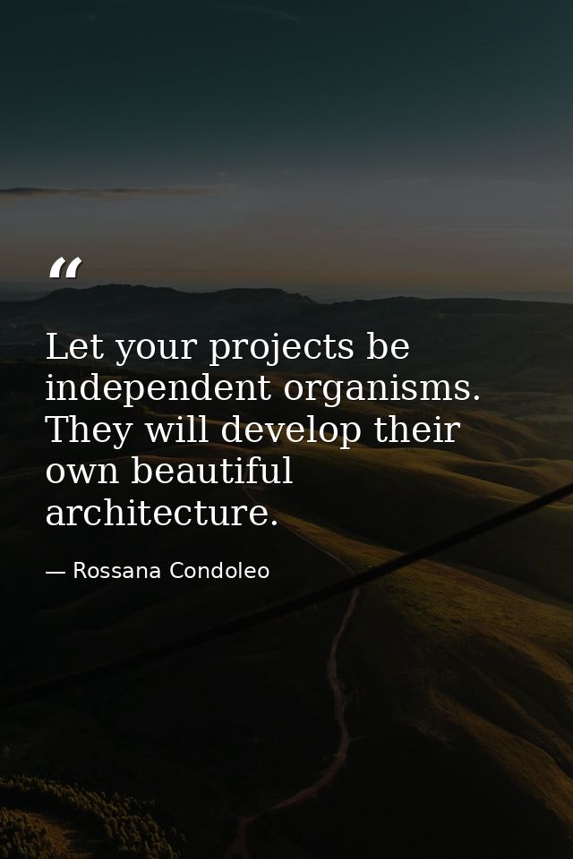 Let your projects be independent organisms. They will develop their own beautiful architecture. — Rossana Condoleo