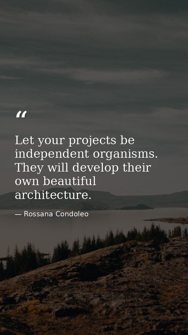 Let your projects be independent organisms. They will develop their own beautiful architecture. — Rossana Condoleo