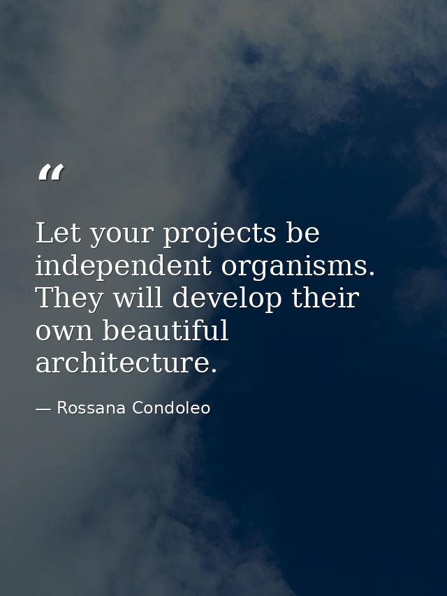 Let your projects be independent organisms. They will develop their own beautiful architecture. — Rossana Condoleo