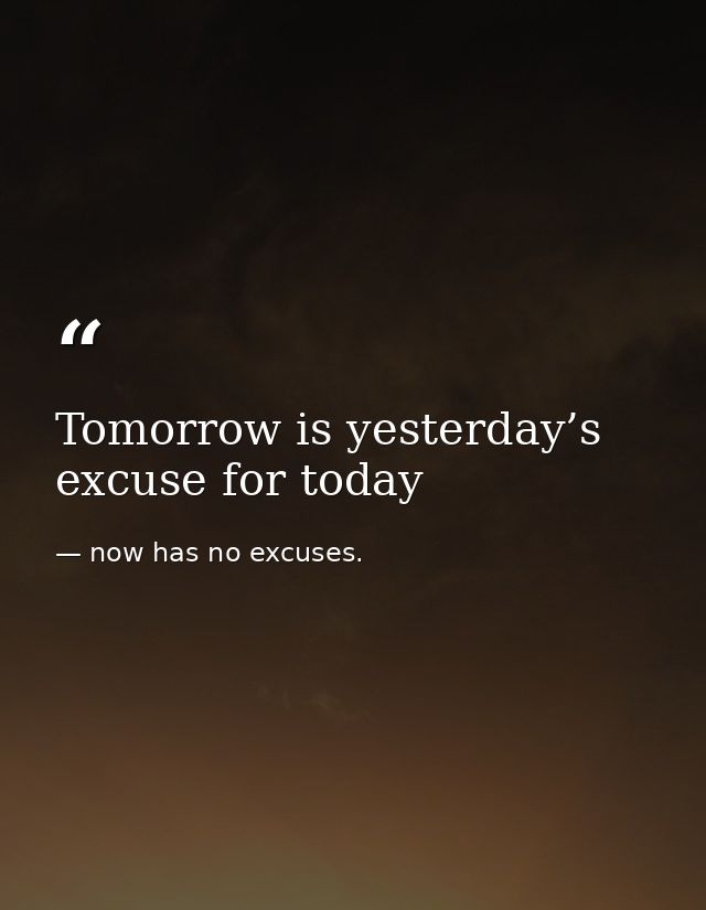 Tomorrow is yesterday’s excuse for today — now has no excuses.