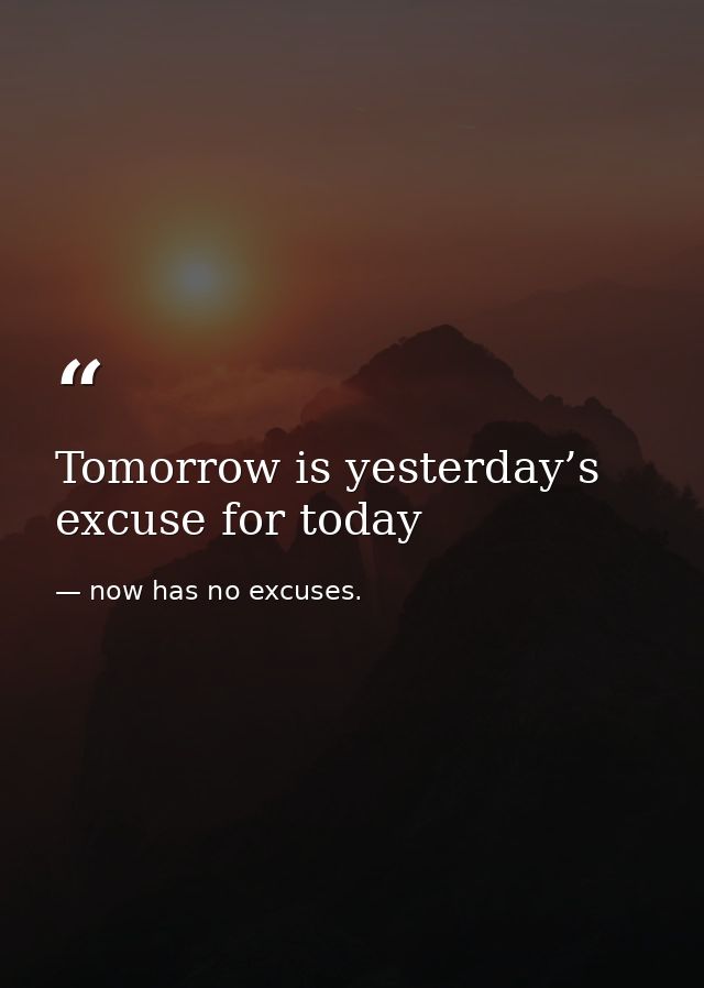 Tomorrow is yesterday’s excuse for today — now has no excuses.