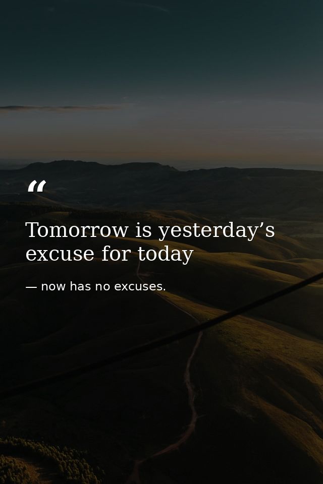 Tomorrow is yesterday’s excuse for today — now has no excuses.
