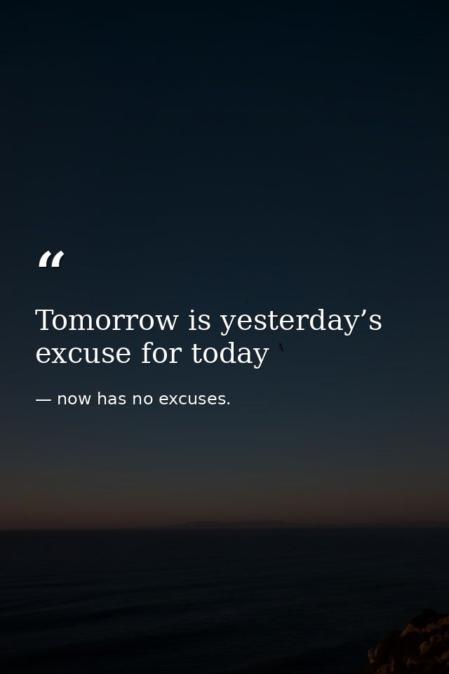 Tomorrow is yesterday’s excuse for today — now has no excuses.