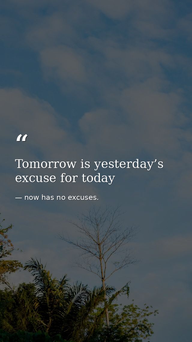 Tomorrow is yesterday’s excuse for today — now has no excuses.