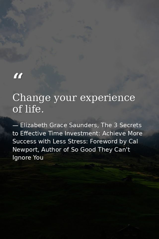 Change your experience of life. — Elizabeth Grace Saunders, The 3 Secrets to Effective Time Investment: Achieve More Success with Less Stress: Foreword by Cal Newport, Author of So Good They Can't Ignore You
