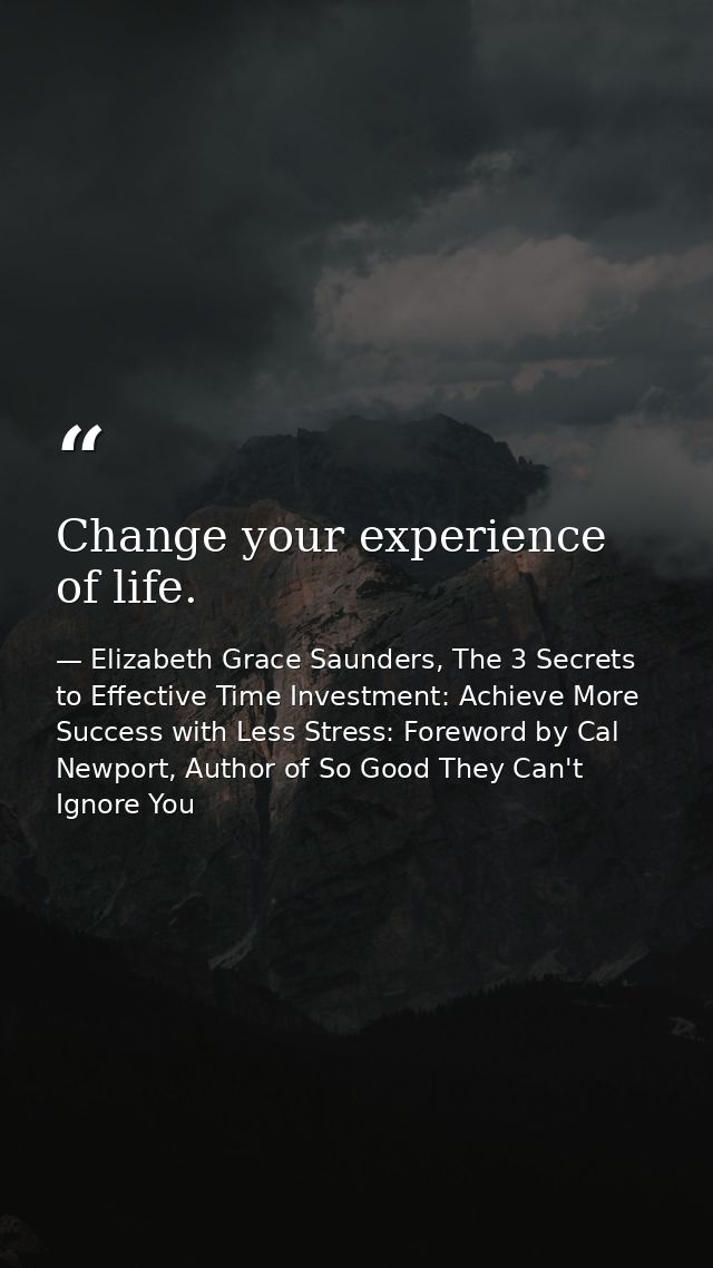 Change your experience of life. — Elizabeth Grace Saunders, The 3 Secrets to Effective Time Investment: Achieve More Success with Less Stress: Foreword by Cal Newport, Author of So Good They Can't Ignore You