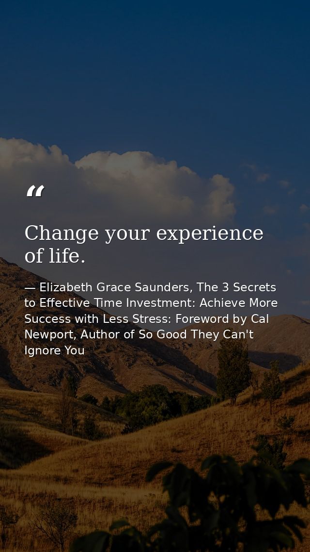 Change your experience of life. — Elizabeth Grace Saunders, The 3 Secrets to Effective Time Investment: Achieve More Success with Less Stress: Foreword by Cal Newport, Author of So Good They Can't Ignore You