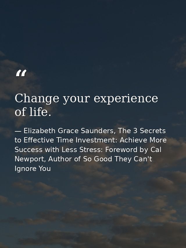 Change your experience of life. — Elizabeth Grace Saunders, The 3 Secrets to Effective Time Investment: Achieve More Success with Less Stress: Foreword by Cal Newport, Author of So Good They Can't Ignore You