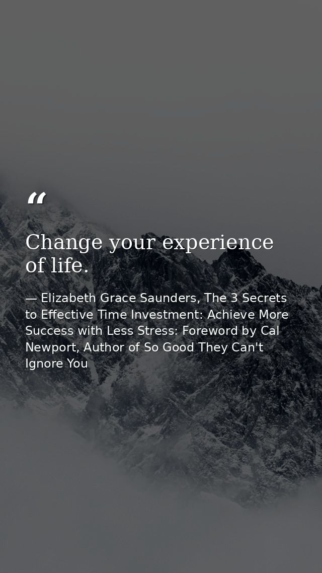Change your experience of life. — Elizabeth Grace Saunders, The 3 Secrets to Effective Time Investment: Achieve More Success with Less Stress: Foreword by Cal Newport, Author of So Good They Can't Ignore You