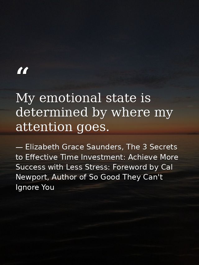 My emotional state is determined by where my attention goes. — Elizabeth Grace Saunders, The 3 Secrets to Effective Time Investment: Achieve More Success with Less Stress: Foreword by Cal Newport, Author of So Good They Can't Ignore You