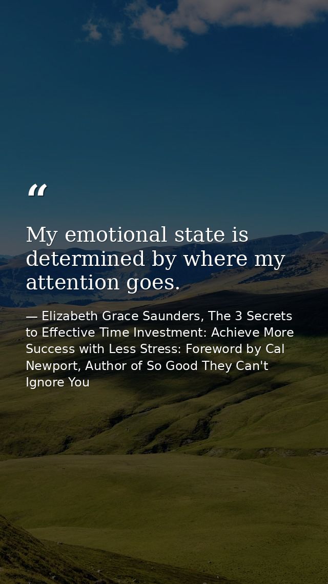 My emotional state is determined by where my attention goes. — Elizabeth Grace Saunders, The 3 Secrets to Effective Time Investment: Achieve More Success with Less Stress: Foreword by Cal Newport, Author of So Good They Can't Ignore You
