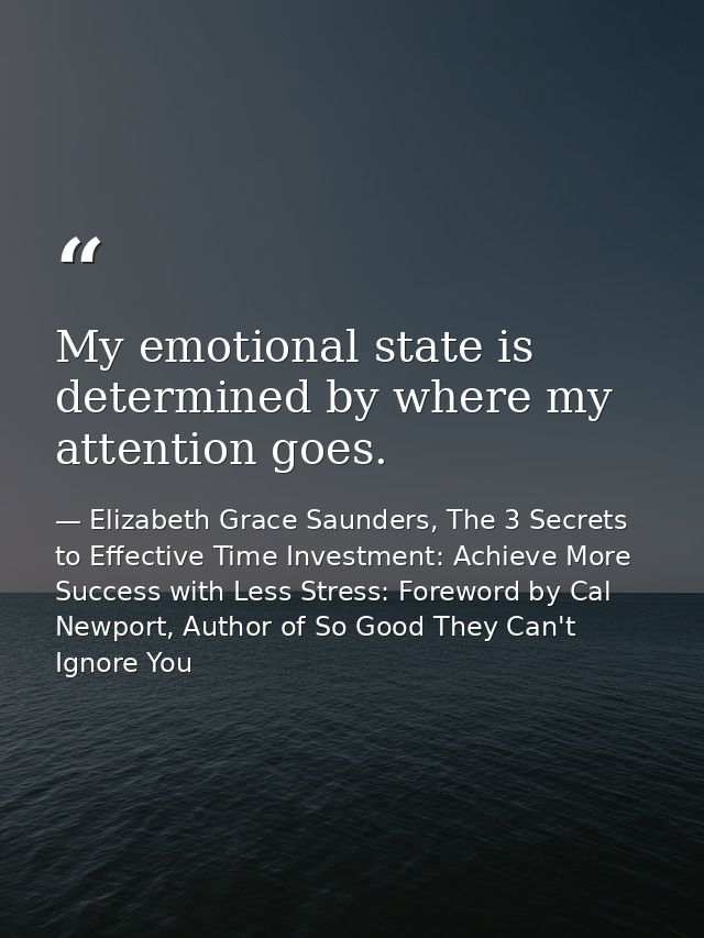 My emotional state is determined by where my attention goes. — Elizabeth Grace Saunders, The 3 Secrets to Effective Time Investment: Achieve More Success with Less Stress: Foreword by Cal Newport, Author of So Good They Can't Ignore You