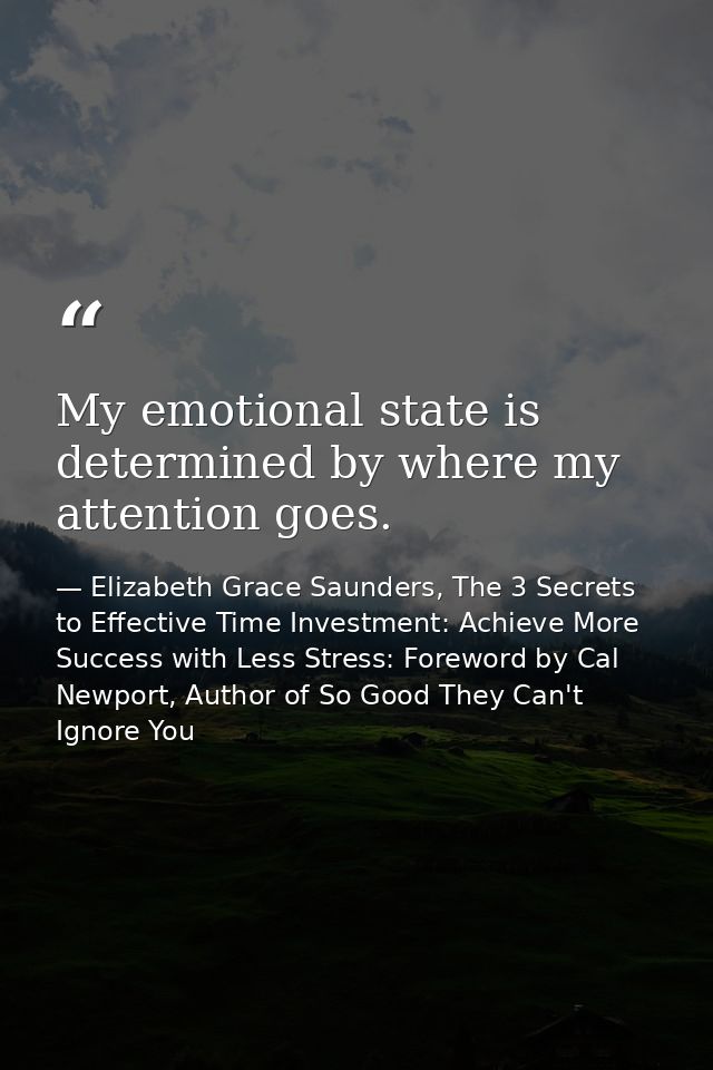 My emotional state is determined by where my attention goes. — Elizabeth Grace Saunders, The 3 Secrets to Effective Time Investment: Achieve More Success with Less Stress: Foreword by Cal Newport, Author of So Good They Can't Ignore You