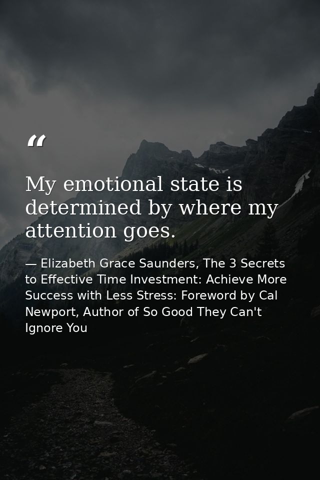 My emotional state is determined by where my attention goes. — Elizabeth Grace Saunders, The 3 Secrets to Effective Time Investment: Achieve More Success with Less Stress: Foreword by Cal Newport, Author of So Good They Can't Ignore You