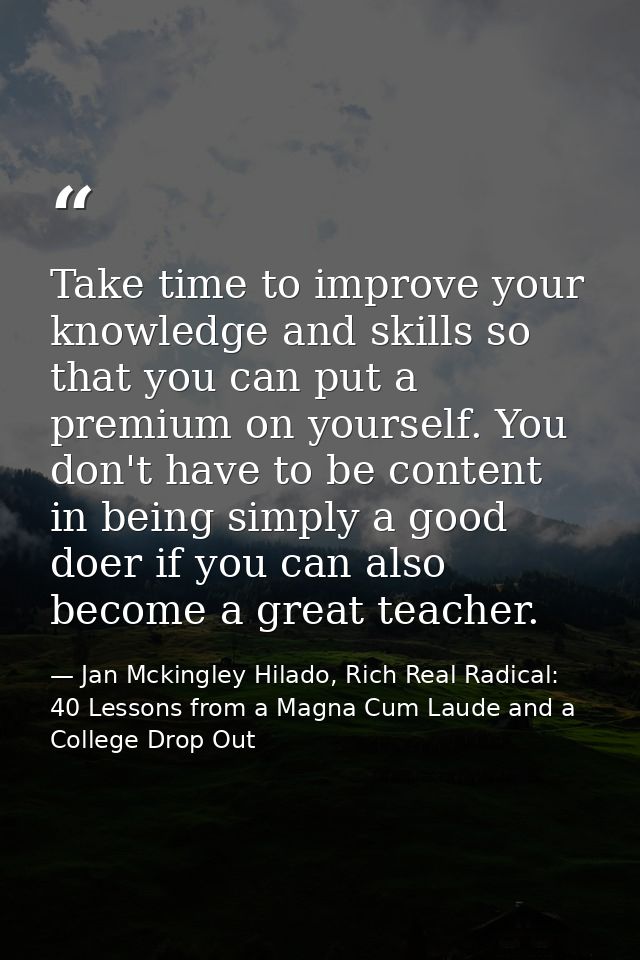 Take time to improve your knowledge and skills so that you can put a premium on yourself. You don't have to be content i — Jan Mckingley Hilado, Rich Real Radical: 40 Lessons from a Magna Cum Laude and a College Drop Out
