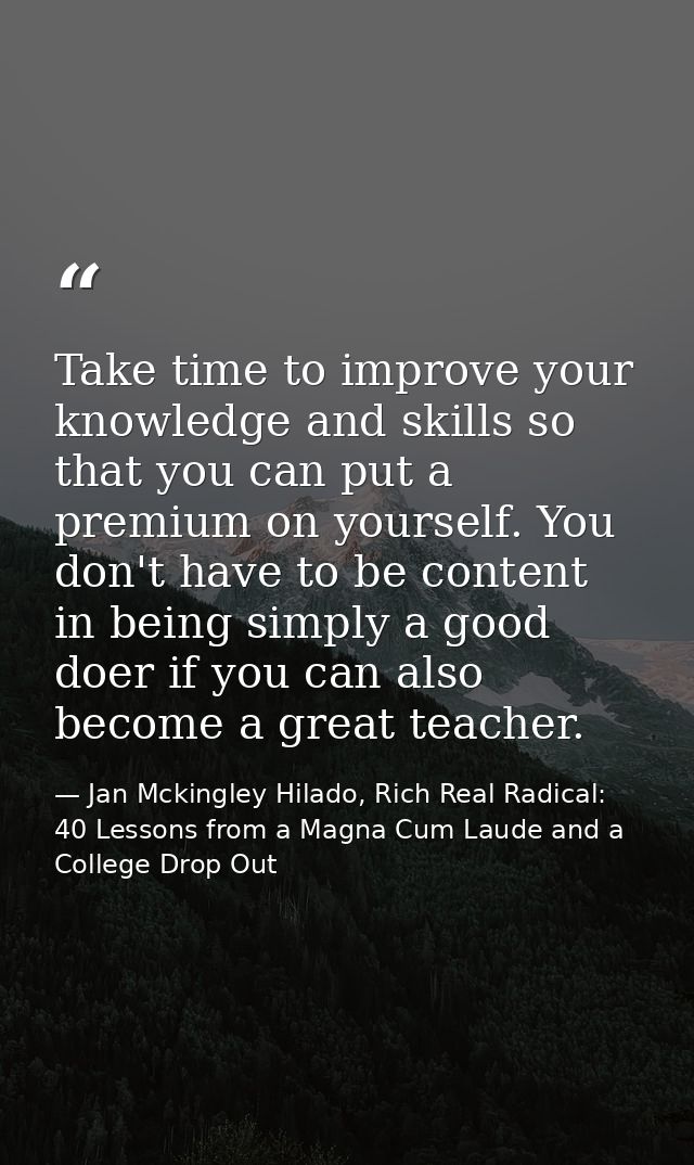 Take time to improve your knowledge and skills so that you can put a premium on yourself. You don't have to be content i — Jan Mckingley Hilado, Rich Real Radical: 40 Lessons from a Magna Cum Laude and a College Drop Out