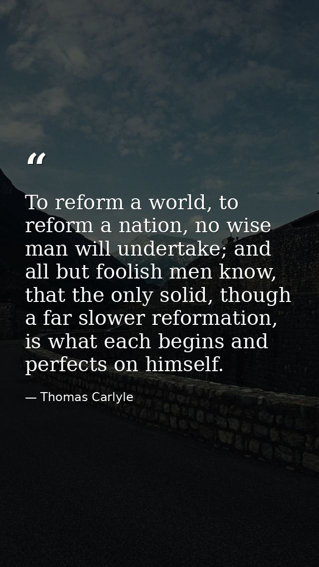 To reform a world, to reform a nation, no wise man will undertake; and all but foolish men know, that the only solid, th — Thomas Carlyle