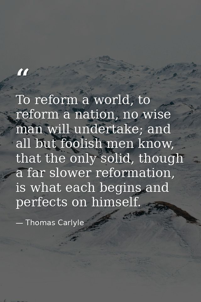 To reform a world, to reform a nation, no wise man will undertake; and all but foolish men know, that the only solid, th — Thomas Carlyle