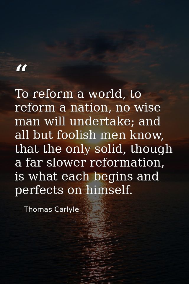 To reform a world, to reform a nation, no wise man will undertake; and all but foolish men know, that the only solid, th — Thomas Carlyle
