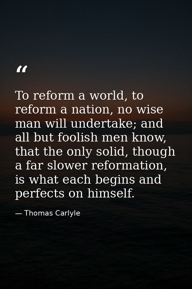 To reform a world, to reform a nation, no wise man will undertake; and all but foolish men know, that the only solid, th — Thomas Carlyle