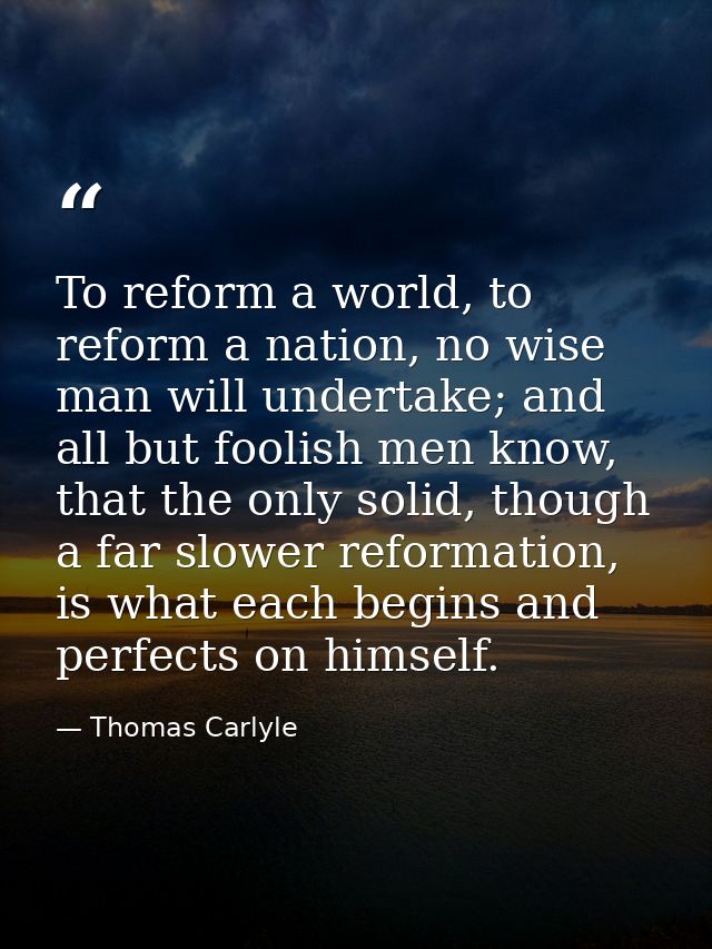 To reform a world, to reform a nation, no wise man will undertake; and all but foolish men know, that the only solid, th — Thomas Carlyle