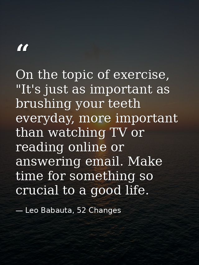 On the topic of exercise, "It's just as important as brushing your teeth everyday, more important than watching TV or re — Leo Babauta, 52 Changes