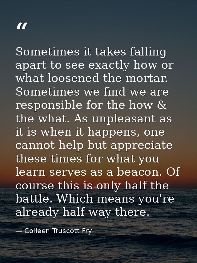 Sometimes it takes falling apart to see exactly how or what loosened the mortar. Sometimes we find we are responsible fo — Colleen Truscott Fry