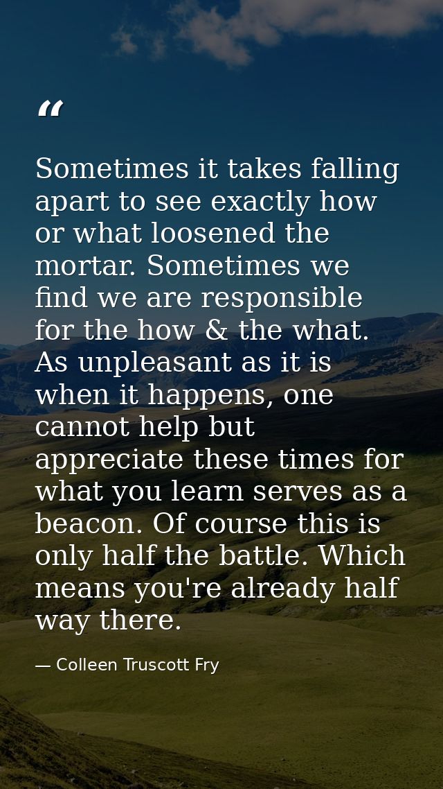 Sometimes it takes falling apart to see exactly how or what loosened the mortar. Sometimes we find we are responsible fo — Colleen Truscott Fry