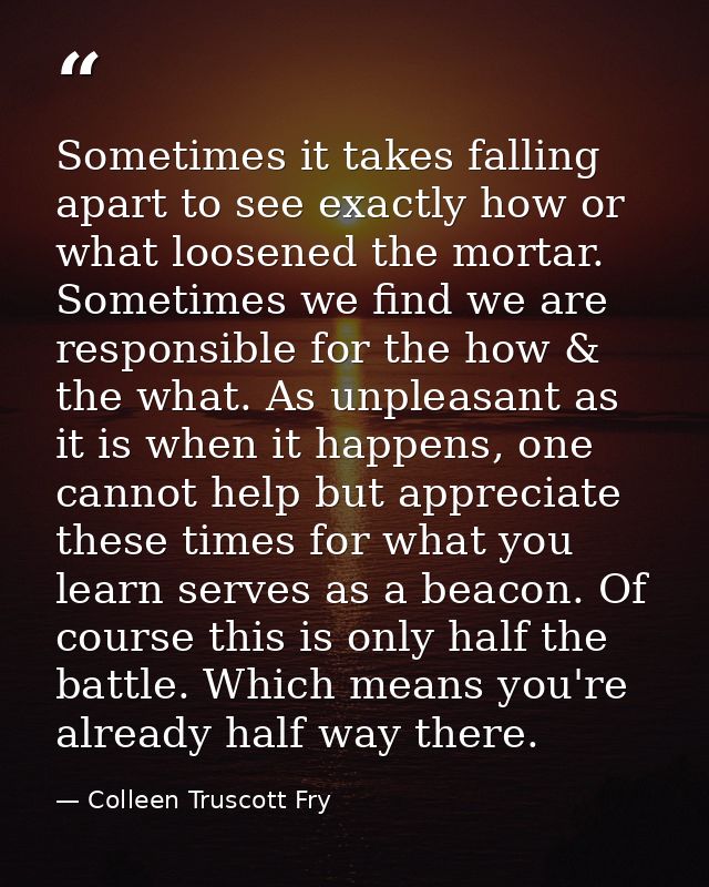Sometimes it takes falling apart to see exactly how or what loosened the mortar. Sometimes we find we are responsible fo — Colleen Truscott Fry