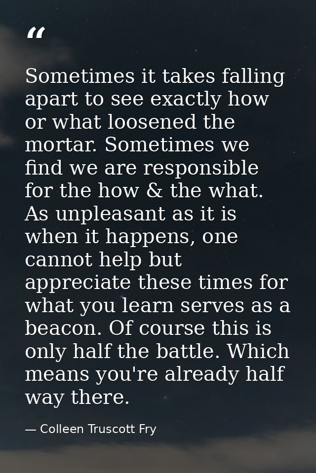 Sometimes it takes falling apart to see exactly how or what loosened the mortar. Sometimes we find we are responsible fo — Colleen Truscott Fry