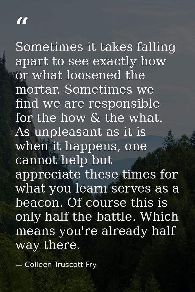 Sometimes it takes falling apart to see exactly how or what loosened the mortar. Sometimes we find we are responsible fo — Colleen Truscott Fry