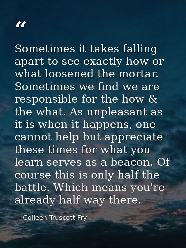 Sometimes it takes falling apart to see exactly how or what loosened the mortar. Sometimes we find we are responsible fo — Colleen Truscott Fry