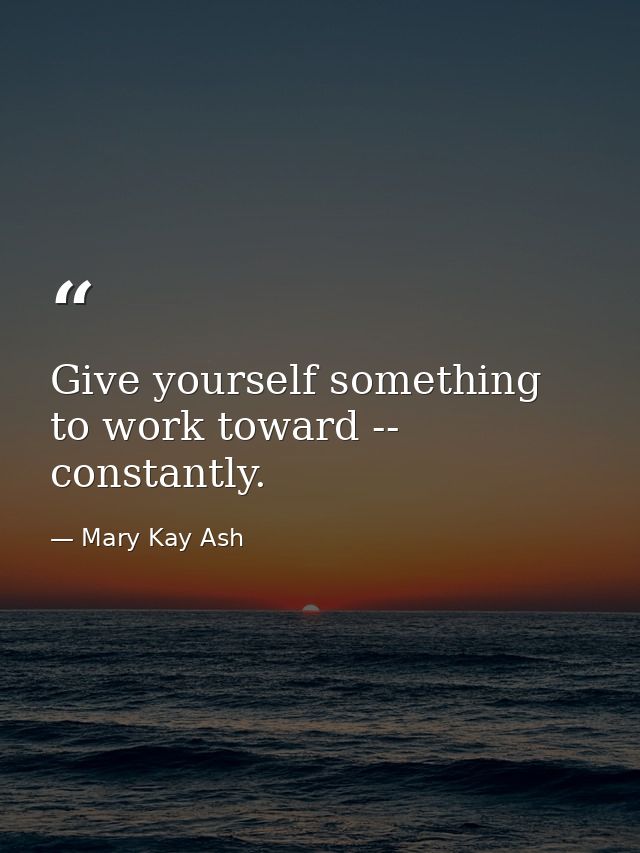Give yourself something to work toward -- constantly. — Mary Kay Ash