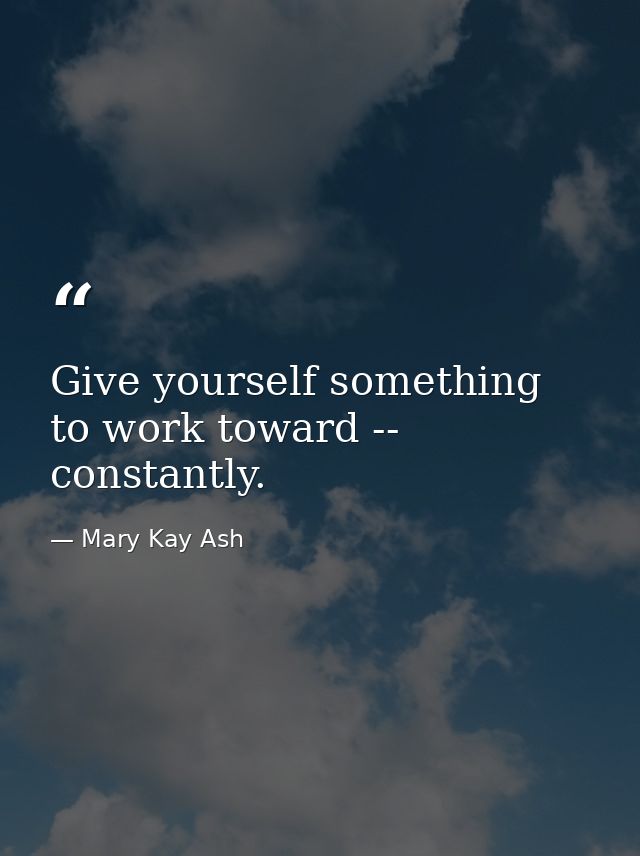 Give yourself something to work toward -- constantly. — Mary Kay Ash