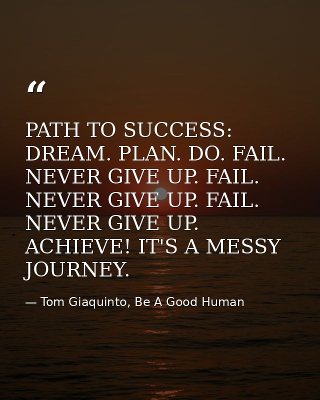 PATH TO SUCCESS: DREAM. PLAN. DO. FAIL. NEVER GIVE UP. FAIL. NEVER GIVE UP. FAIL. NEVER GIVE UP. ACHIEVE! IT'S A MESSY J — Tom Giaquinto, Be A Good Human
