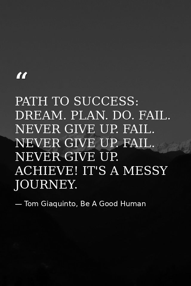 PATH TO SUCCESS: DREAM. PLAN. DO. FAIL. NEVER GIVE UP. FAIL. NEVER GIVE UP. FAIL. NEVER GIVE UP. ACHIEVE! IT'S A MESSY J — Tom Giaquinto, Be A Good Human