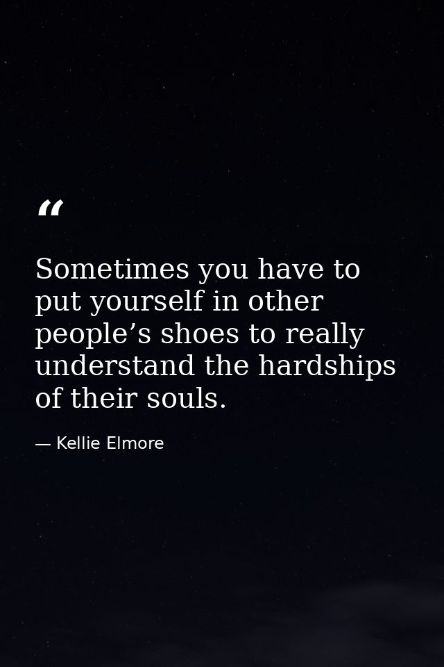 Sometimes you have to put yourself in other people’s shoes to really understand the hardships of their souls. — Kellie Elmore