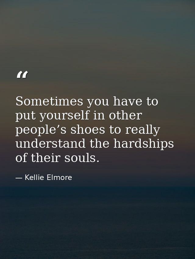 Sometimes you have to put yourself in other people’s shoes to really understand the hardships of their souls. — Kellie Elmore