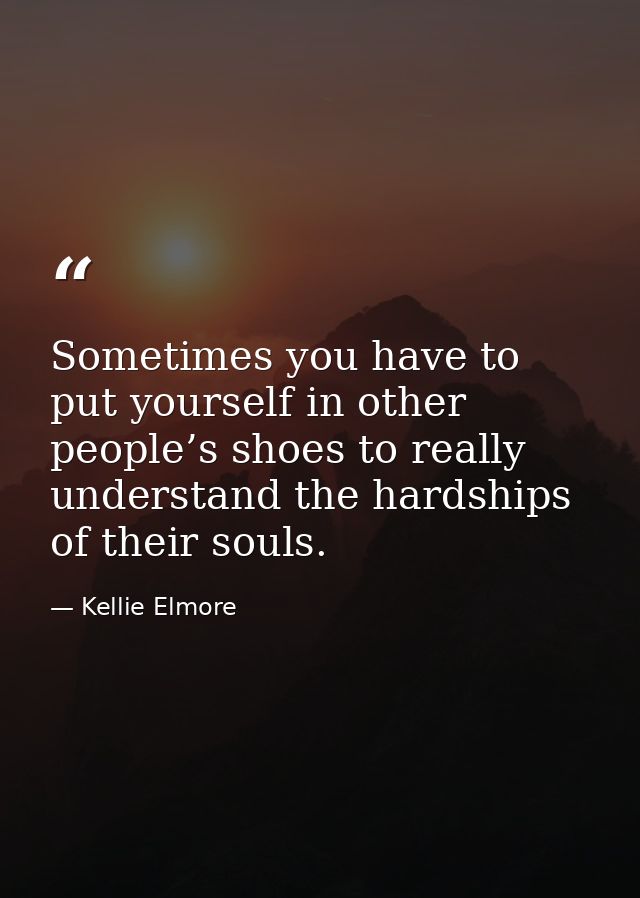 Sometimes you have to put yourself in other people’s shoes to really understand the hardships of their souls. — Kellie Elmore