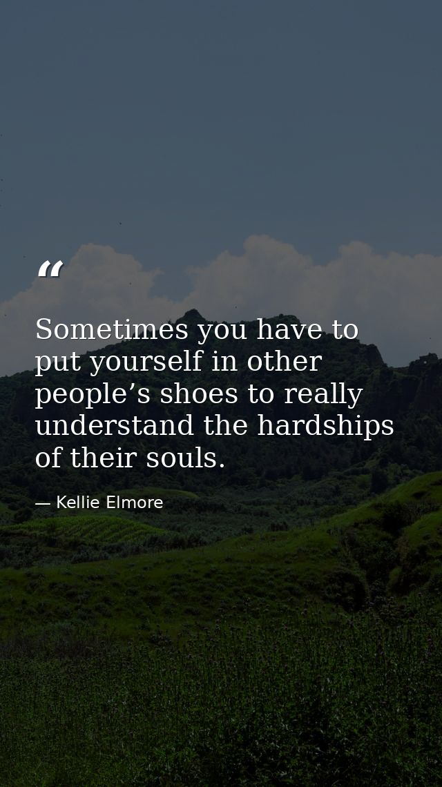 Sometimes you have to put yourself in other people’s shoes to really understand the hardships of their souls. — Kellie Elmore