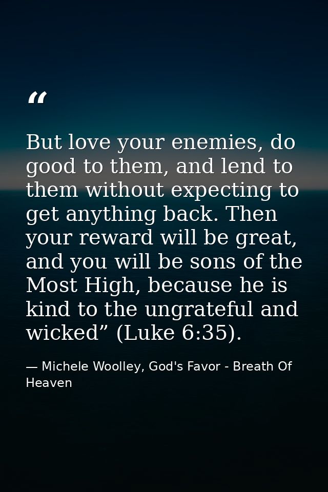 But love your enemies, do good to them, and lend to them without expecting to get anything back. Then your reward will b — Michele Woolley, God's Favor - Breath Of Heaven