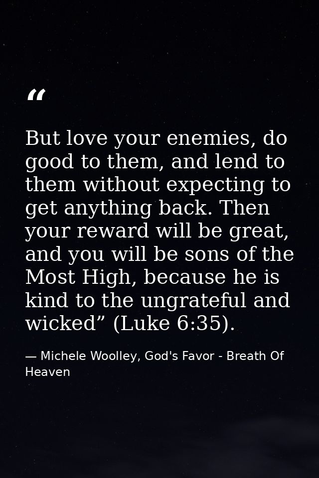 But love your enemies, do good to them, and lend to them without expecting to get anything back. Then your reward will b — Michele Woolley, God's Favor - Breath Of Heaven