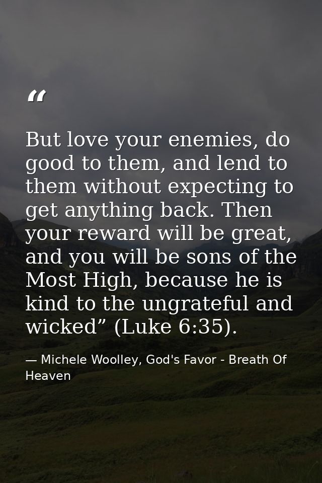 But love your enemies, do good to them, and lend to them without expecting to get anything back. Then your reward will b — Michele Woolley, God's Favor - Breath Of Heaven