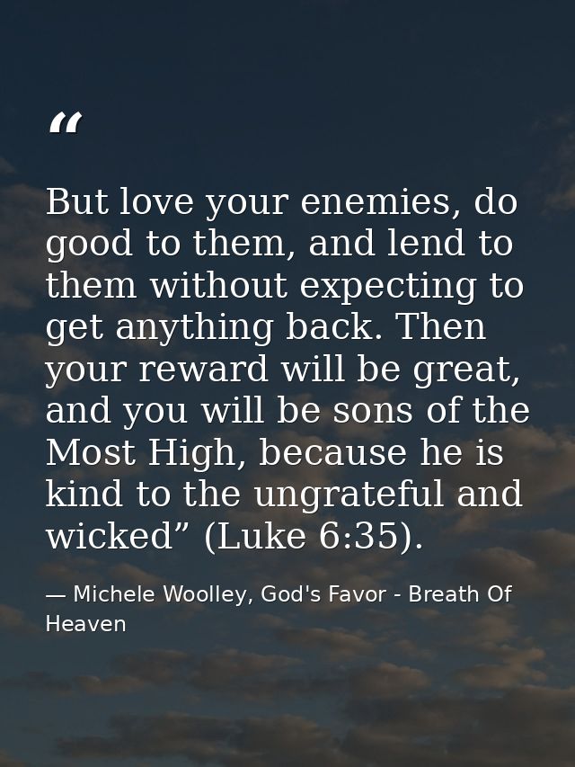 But love your enemies, do good to them, and lend to them without expecting to get anything back. Then your reward will b — Michele Woolley, God's Favor - Breath Of Heaven