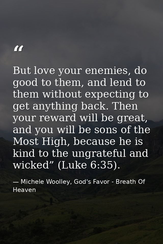 But love your enemies, do good to them, and lend to them without expecting to get anything back. Then your reward will b — Michele Woolley, God's Favor - Breath Of Heaven