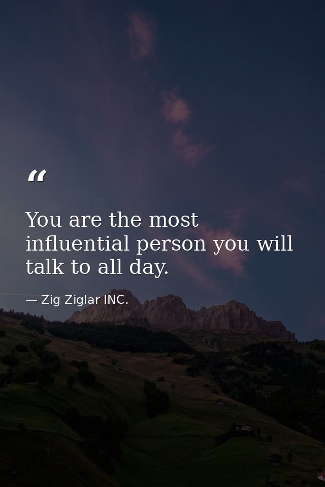 You are the most influential person you will talk to all day. — Zig Ziglar INC.