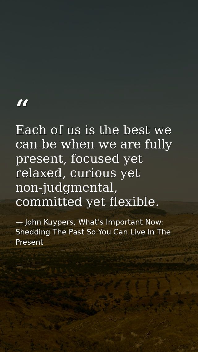 Each of us is the best we can be when we are fully present, focused yet relaxed, curious yet non-judgmental, committed y — John Kuypers, What's Important Now: Shedding The Past So You Can Live In The Present