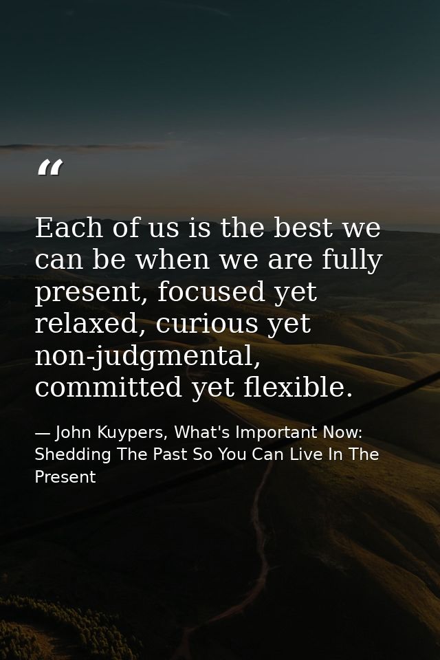 Each of us is the best we can be when we are fully present, focused yet relaxed, curious yet non-judgmental, committed y — John Kuypers, What's Important Now: Shedding The Past So You Can Live In The Present
