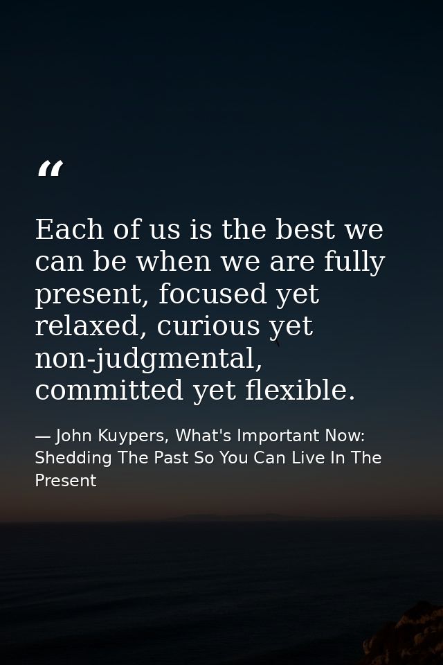 Each of us is the best we can be when we are fully present, focused yet relaxed, curious yet non-judgmental, committed y — John Kuypers, What's Important Now: Shedding The Past So You Can Live In The Present